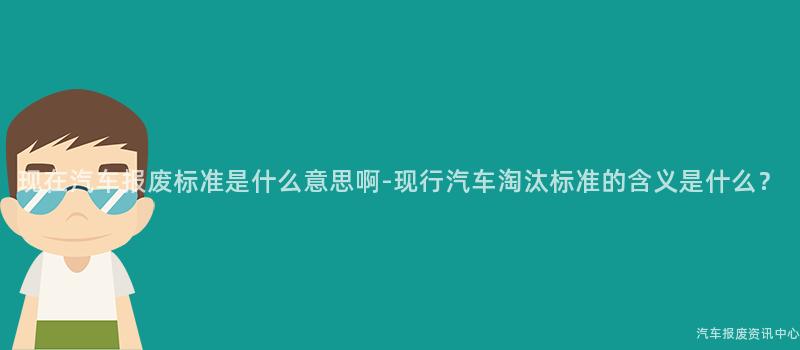现在汽车报废标准是什么意思啊-现行汽车淘汰标准的含义是什么？