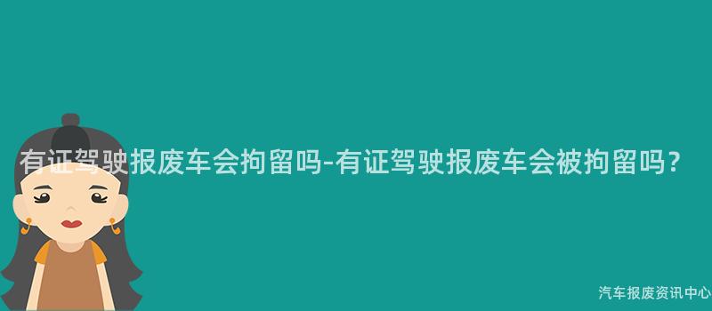有证驾驶报废车会拘留吗-有证驾驶报废车会被拘留吗？
