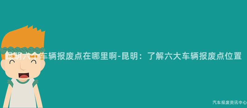 昆明六个车辆报废点在哪里啊-昆明：了解六大车辆报废点位置