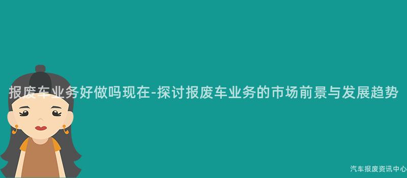 报废车业务好做吗现在-探讨报废车业务的市场前景与发展趋势
