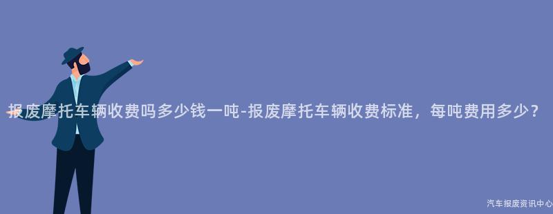 报废摩托车辆收费吗多少钱一吨-报废摩托车辆收费标准，每吨费用多少？