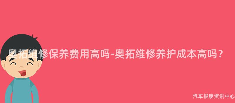 奥拓维修保养费用高吗-奥拓维修养护成本高吗？
