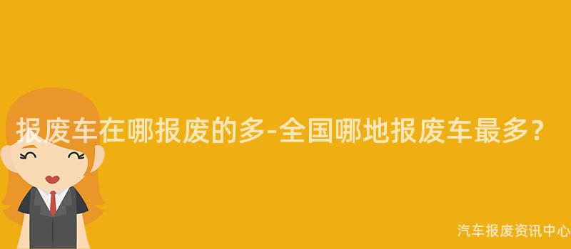 报废车在哪报废的多-全国哪地报废车最多？