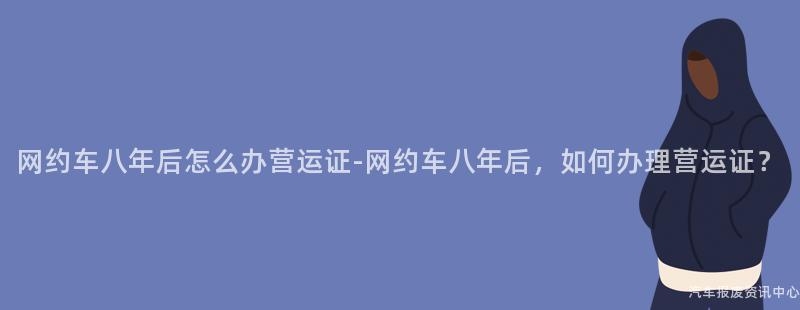网约车八年后怎么办营运证-网约车八年后，如何办理营运证？