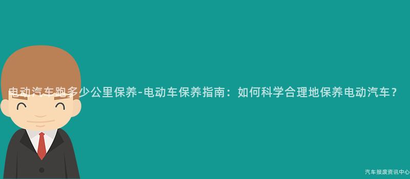 电动汽车跑多少公里保养-电动车保养指南：如何科学合理地保养电动汽车？