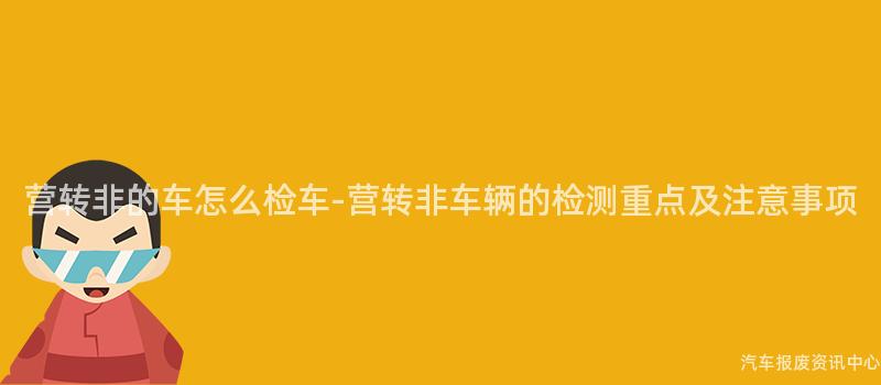 营转非的车怎么检车-营转非车辆的检测重点及注意事项