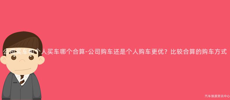 公司买车和个人买车哪个合算-公司购车还是个人购车更优？比较合算的购车方式