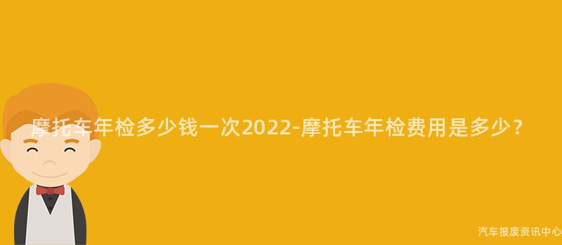 摩托车年检多少钱一次2022-摩托车年检费用是多少？