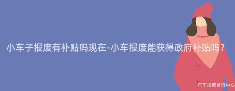 小车子报废有补贴吗现在-小车报废能获得政府补贴吗？