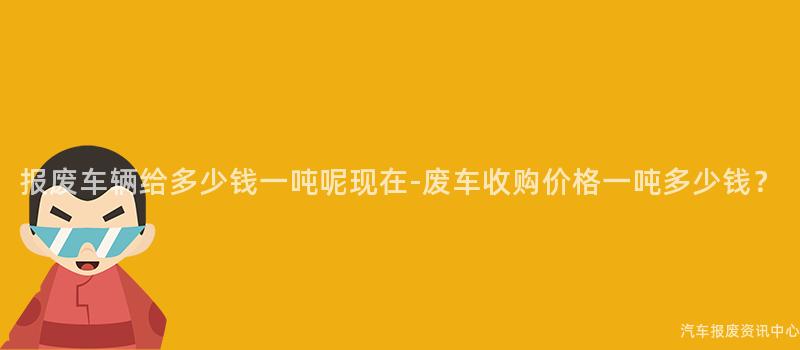 报废车辆给多少钱一吨呢现在-废车收购价格一吨多少钱？