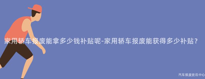 家用轿车报废能拿多少钱补贴呢-家用轿车报废能获得多少补贴？