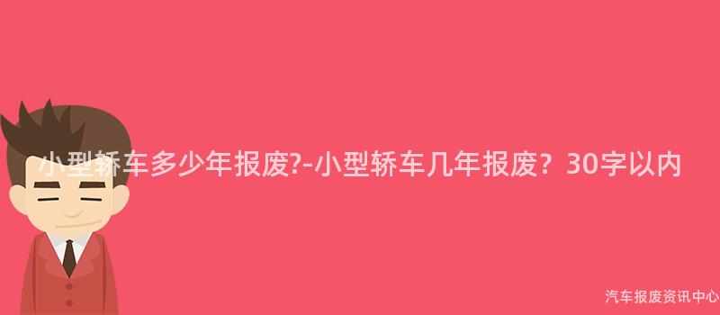 小型轿车多少年报废?-小型轿车几年报废？30字以内