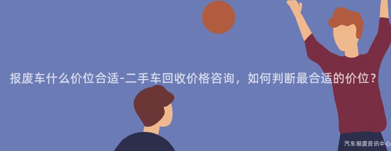 报废车什么价位合适-二手车回收价格咨询，如何判断最合适的价位？
