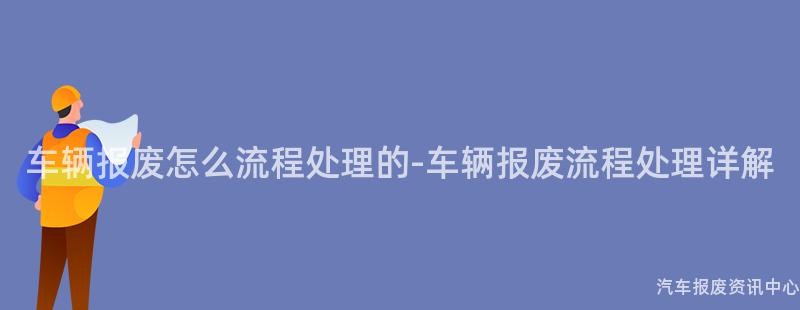 车辆报废怎么流程处理的-车辆报废流程处理详解