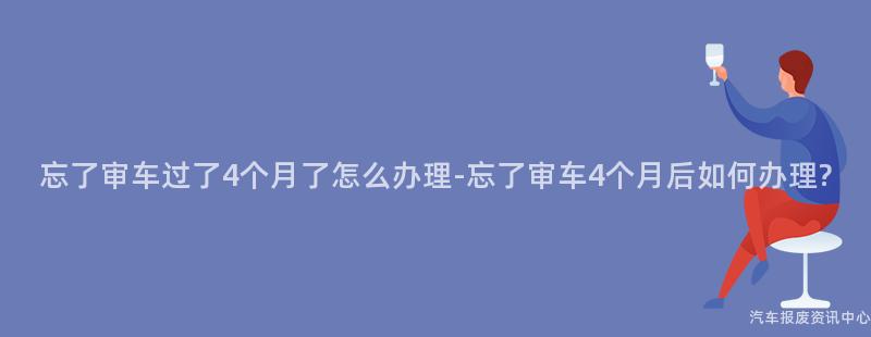 忘了审车过了4个月了怎么办理-忘了审车4个月后如何办理?