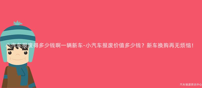 小汽车报废得多少钱啊一辆新车-小汽车报废价值多少钱？新车换购再无烦恼！