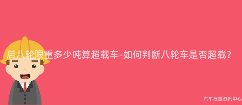 后八轮限重多少吨算超载车-如何判断八轮车是否超载？