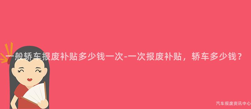一般轿车报废补贴多少钱一次-一次报废补贴，轿车多少钱？
