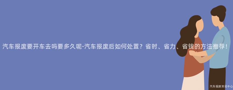 汽车报废要开车去吗要多久呢-汽车报废后如何处置？省时、省力、省钱的方法推荐！