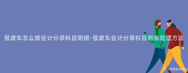 报废车怎么做会计分录科目明细-报废车会计分录科目明细处理方法