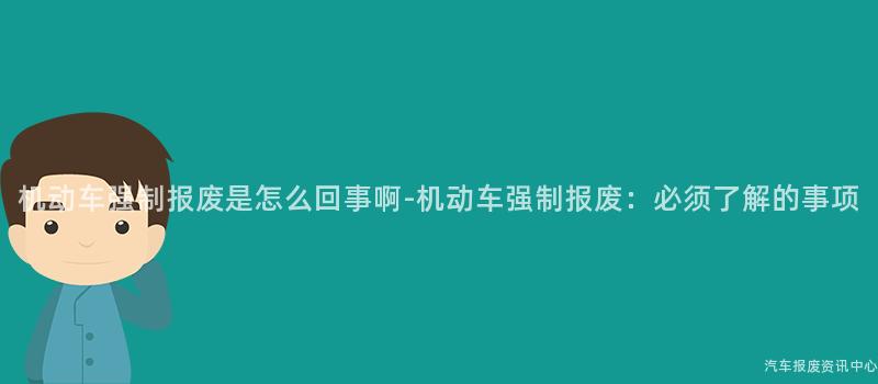 机动车强制报废是怎么回事啊-机动车强制报废：必须了解的事项