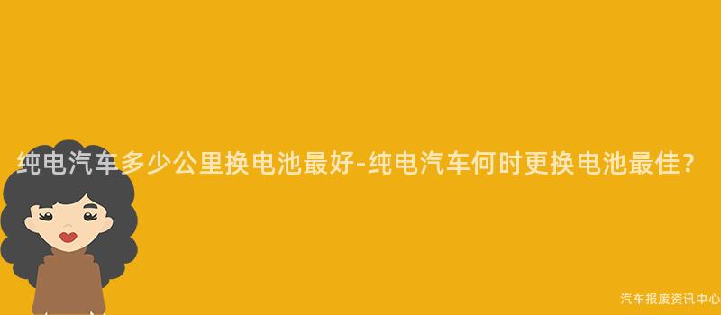 纯电汽车多少公里换电池最好-纯电汽车何时更换电池最佳？