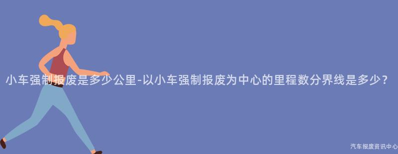 小车强制报废是多少公里-以小车强制报废为中心的里程数分界线是多少？
