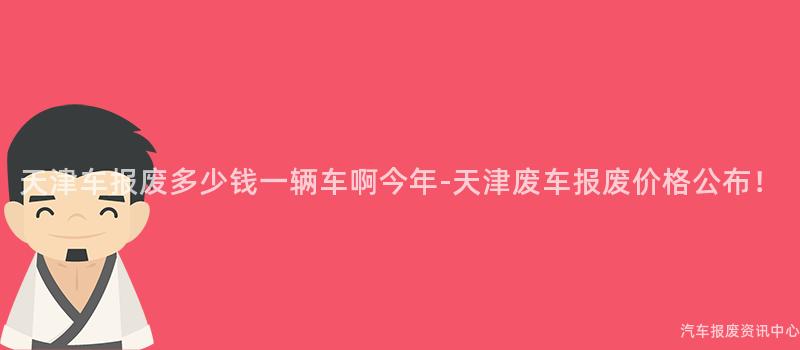 天津车报废多少钱一辆车啊今年-天津废车报废价格公布！