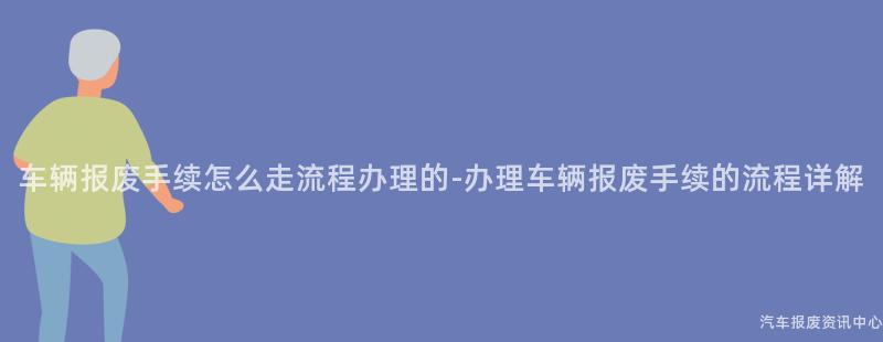 车辆报废手续怎么走流程办理的-办理车辆报废手续的流程详解