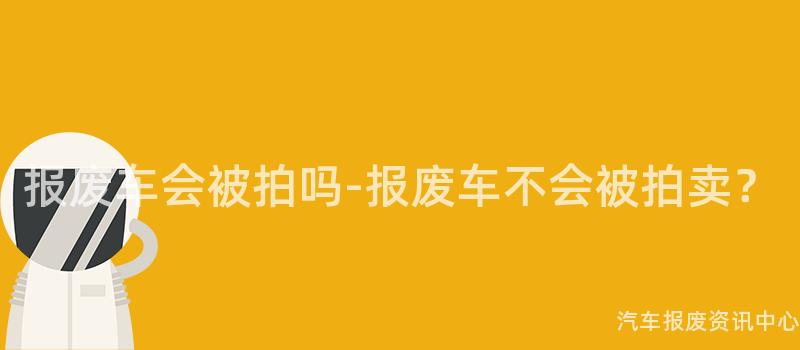 报废车会被拍吗-报废车不会被拍卖？