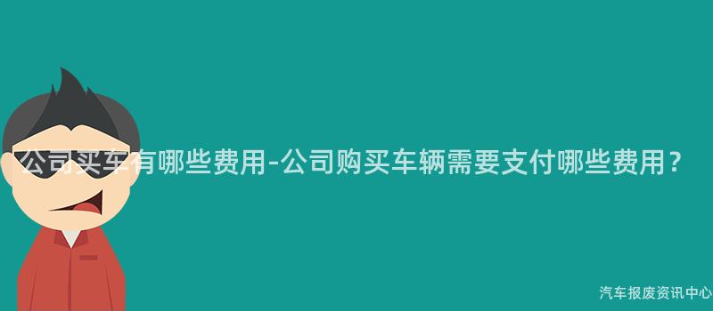 公司买车有哪些费用-公司购买车辆需要支付哪些费用？