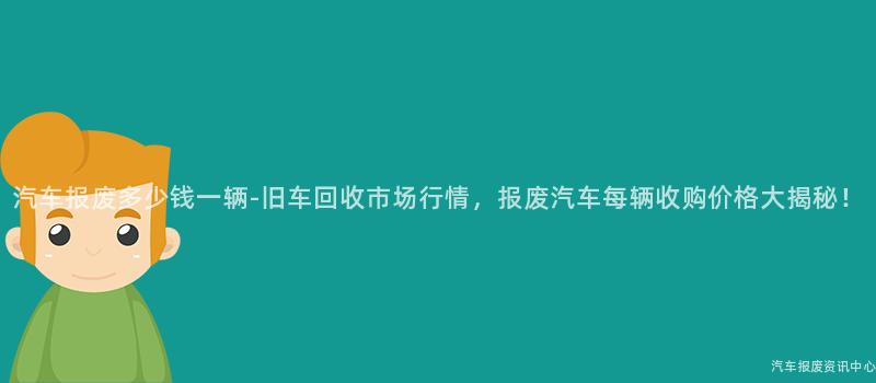 汽车报废多少钱一辆-旧车回收市场行情，报废汽车每辆收购价格大揭秘！