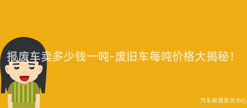 报废车卖多少钱一吨-废旧车每吨价格大揭秘！