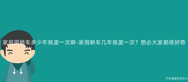 家庭用轿车多少年报废一次啊-家用轿车几年报废一次？想必大家都很好奇