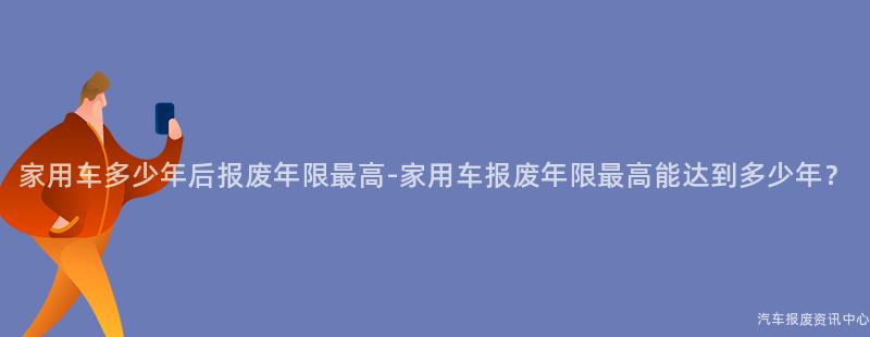 家用车多少年后报废年限最高-家用车报废年限最高能达到多少年？