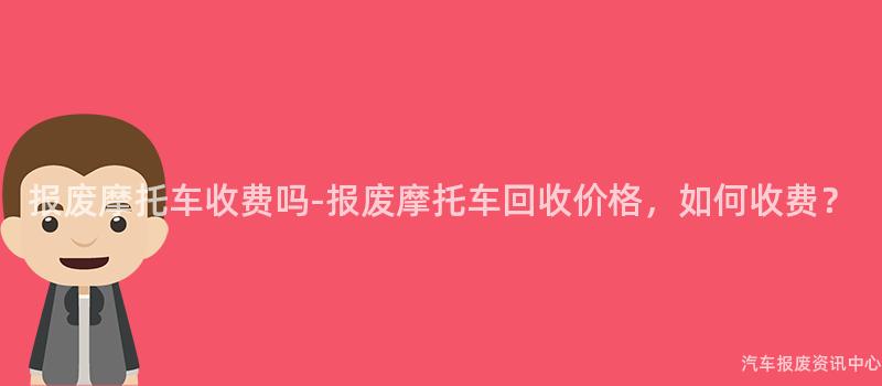 报废摩托车收费吗-报废摩托车回收价格，如何收费？