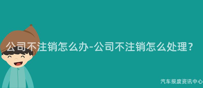 公司不注销怎么办-公司不注销怎么处理？