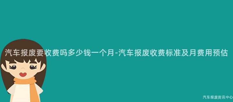 汽车报废要收费吗多少钱一个月-汽车报废收费标准及月费用预估