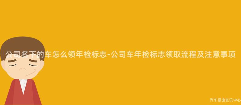 公司名下的车怎么领年检标志-公司车年检标志领取流程及注意事项