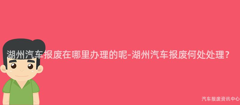 湖州汽车报废在哪里办理的呢-湖州汽车报废何处处理？