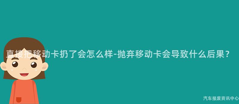 直接把移动卡扔了会怎么样-抛弃移动卡会导致什么后果？