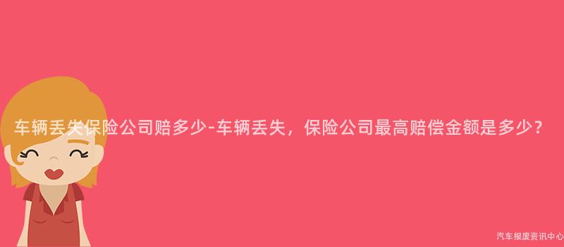 车辆丢失保险公司赔多少-车辆丢失，保险公司最高赔偿金额是多少？