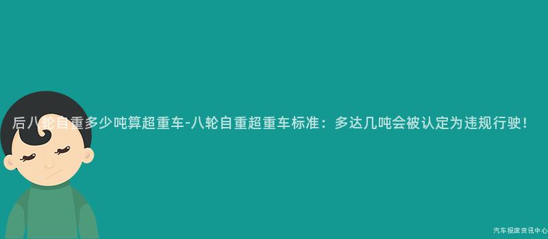 后八轮自重多少吨算超重车-八轮自重超重车标准：多达几吨会被认定为违规行驶！