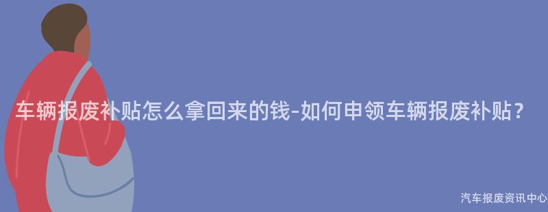 车辆报废补贴怎么拿回来的钱-如何申领车辆报废补贴？