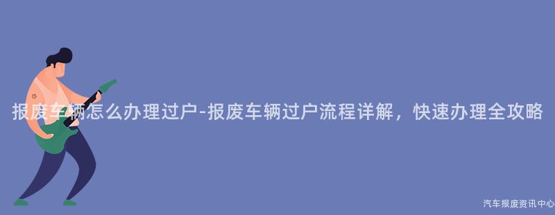 报废车辆怎么办理过户-报废车辆过户流程详解，快速办理全攻略