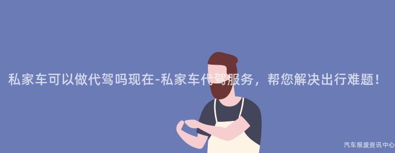 私家车可以做代驾吗现在-私家车代驾服务，帮您解决出行难题！