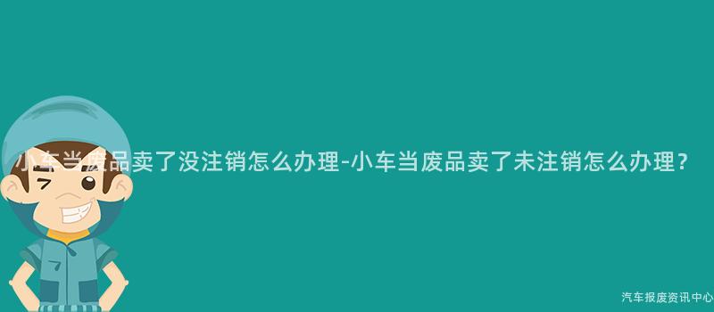 小车当废品卖了没注销怎么办理-小车当废品卖了未注销怎么办理？