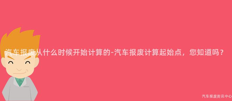 汽车报废从什么时候开始计算的-汽车报废计算起始点，您知道吗？