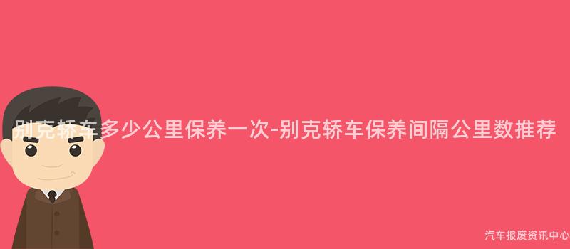 别克轿车多少公里保养一次-别克轿车保养间隔公里数推荐
