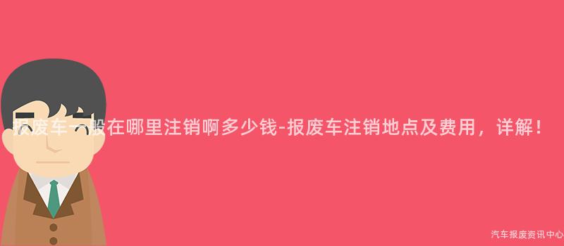 报废车一般在哪里注销啊多少钱-报废车注销地点及费用，详解！